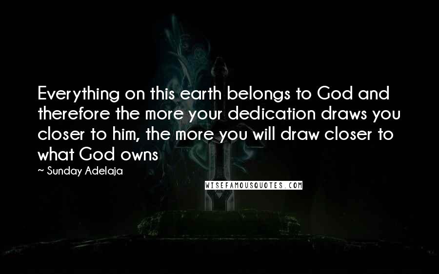 Sunday Adelaja Quotes: Everything on this earth belongs to God and therefore the more your dedication draws you closer to him, the more you will draw closer to what God owns
