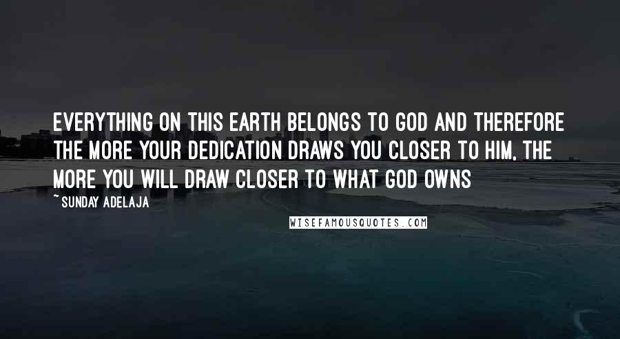 Sunday Adelaja Quotes: Everything on this earth belongs to God and therefore the more your dedication draws you closer to him, the more you will draw closer to what God owns