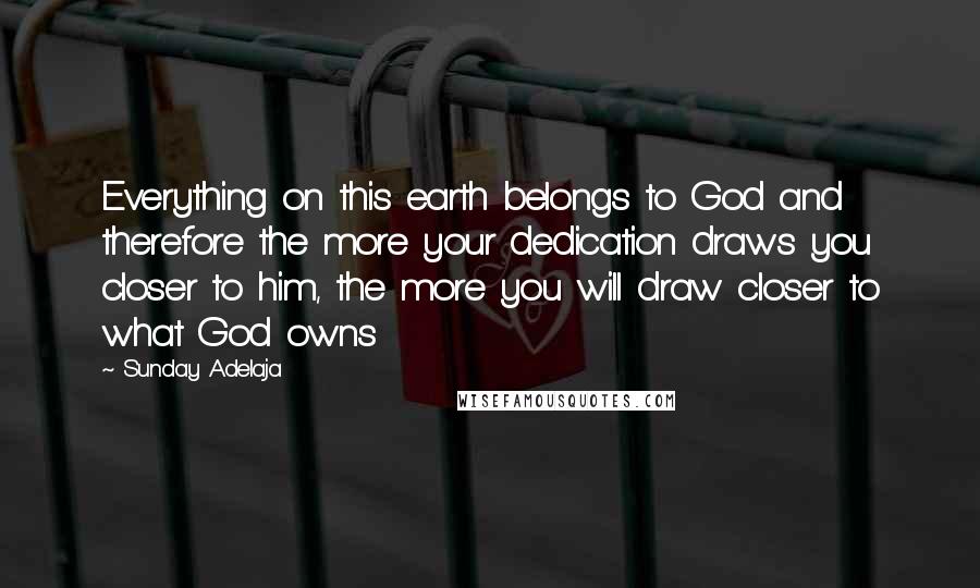 Sunday Adelaja Quotes: Everything on this earth belongs to God and therefore the more your dedication draws you closer to him, the more you will draw closer to what God owns