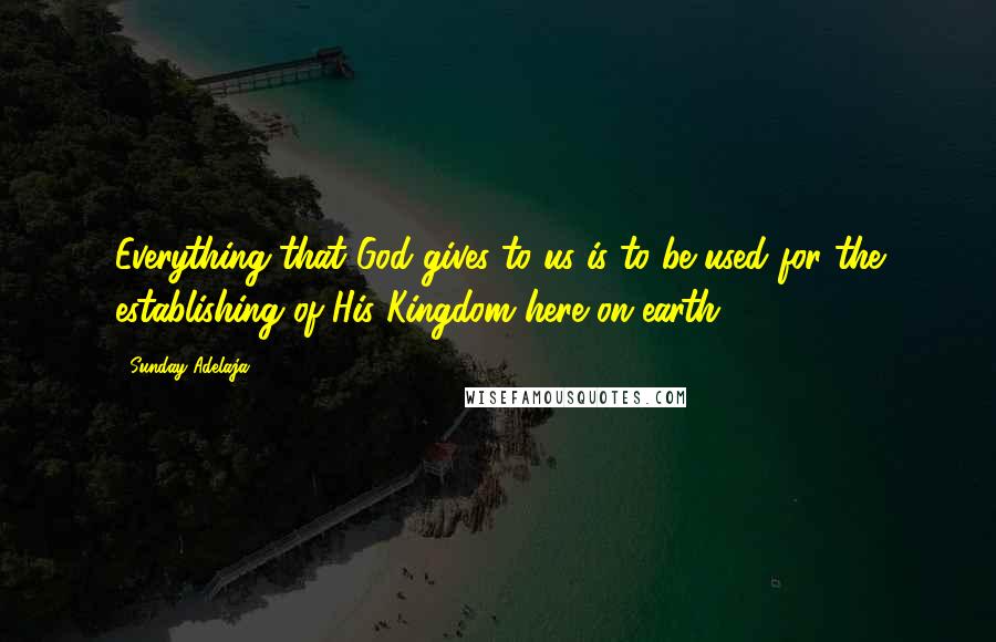 Sunday Adelaja Quotes: Everything that God gives to us is to be used for the establishing of His Kingdom here on earth.