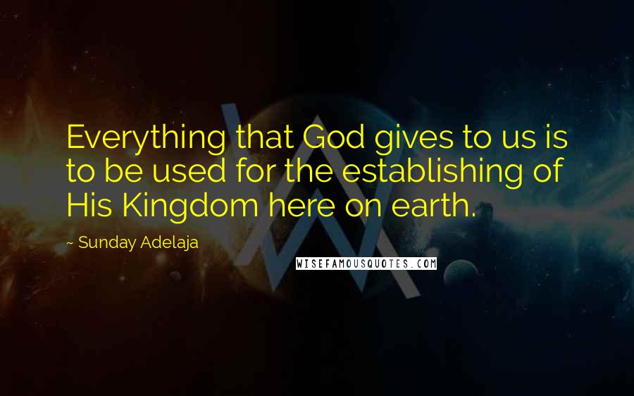 Sunday Adelaja Quotes: Everything that God gives to us is to be used for the establishing of His Kingdom here on earth.