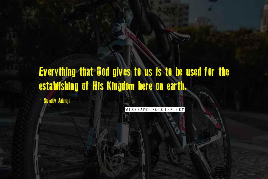Sunday Adelaja Quotes: Everything that God gives to us is to be used for the establishing of His Kingdom here on earth.