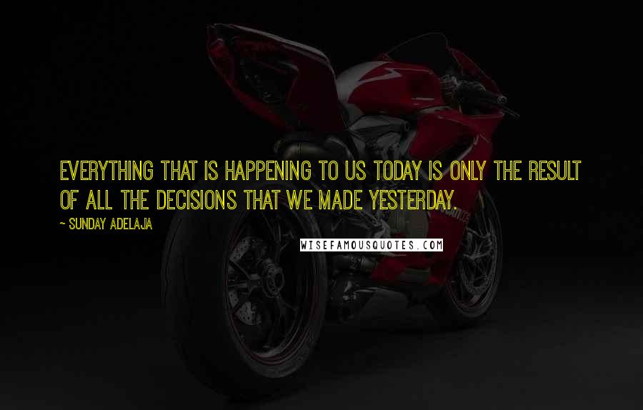 Sunday Adelaja Quotes: Everything that is happening to us today is only the result of all the decisions that we made yesterday.