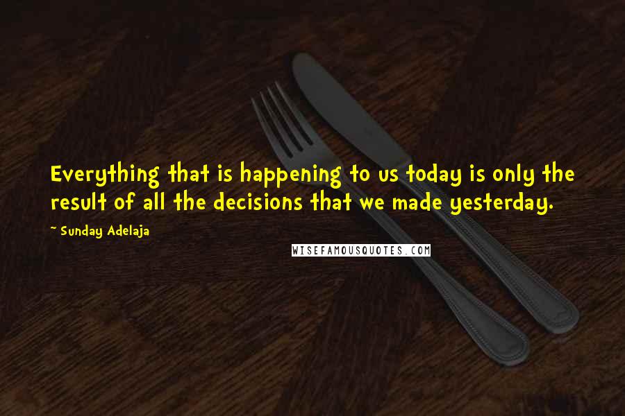 Sunday Adelaja Quotes: Everything that is happening to us today is only the result of all the decisions that we made yesterday.