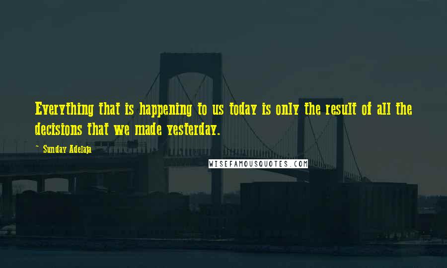 Sunday Adelaja Quotes: Everything that is happening to us today is only the result of all the decisions that we made yesterday.
