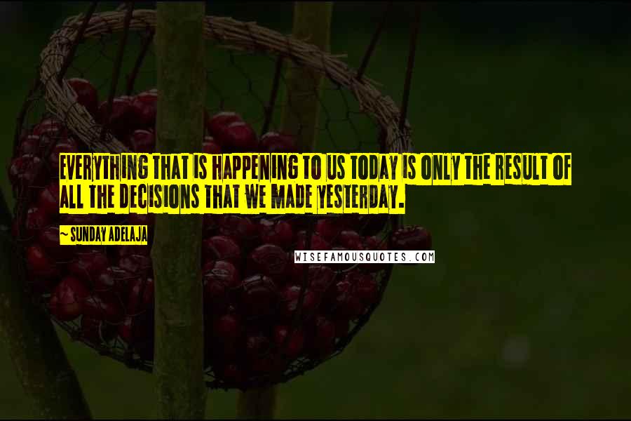 Sunday Adelaja Quotes: Everything that is happening to us today is only the result of all the decisions that we made yesterday.