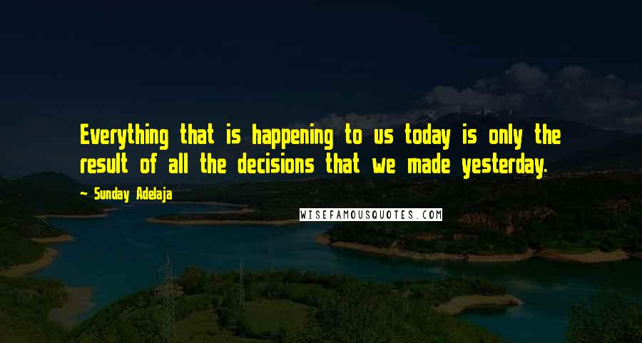 Sunday Adelaja Quotes: Everything that is happening to us today is only the result of all the decisions that we made yesterday.