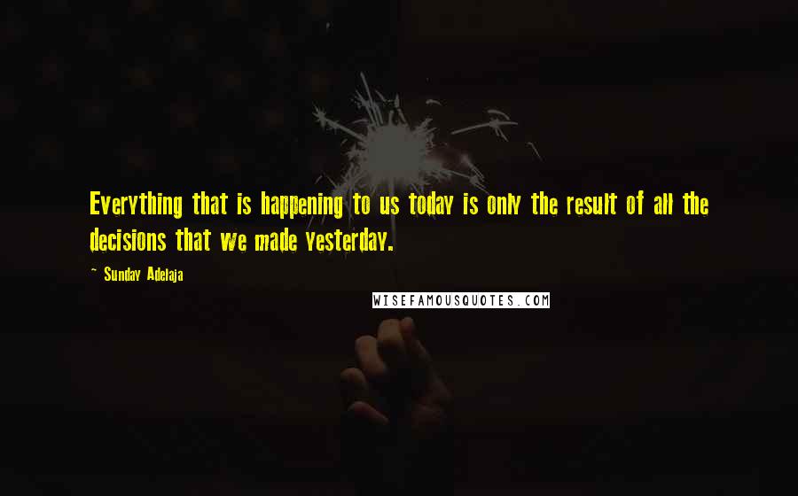 Sunday Adelaja Quotes: Everything that is happening to us today is only the result of all the decisions that we made yesterday.