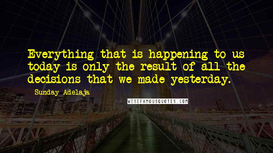 Sunday Adelaja Quotes: Everything that is happening to us today is only the result of all the decisions that we made yesterday.