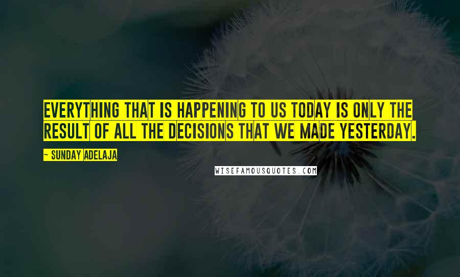 Sunday Adelaja Quotes: Everything that is happening to us today is only the result of all the decisions that we made yesterday.