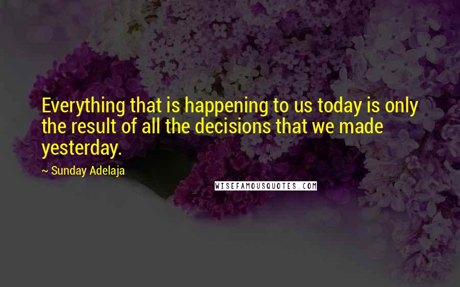 Sunday Adelaja Quotes: Everything that is happening to us today is only the result of all the decisions that we made yesterday.