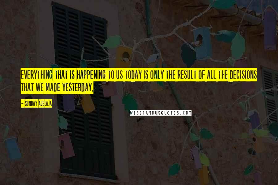 Sunday Adelaja Quotes: Everything that is happening to us today is only the result of all the decisions that we made yesterday.