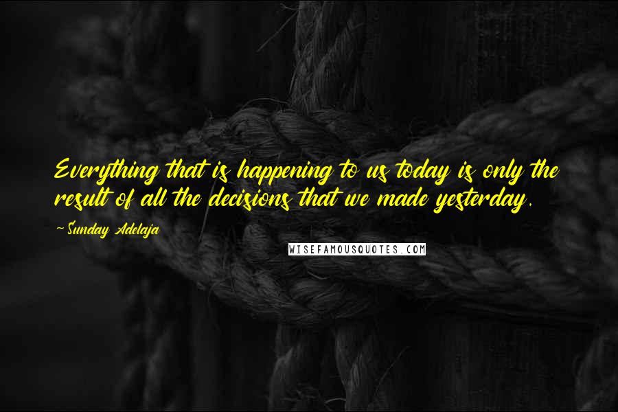 Sunday Adelaja Quotes: Everything that is happening to us today is only the result of all the decisions that we made yesterday.