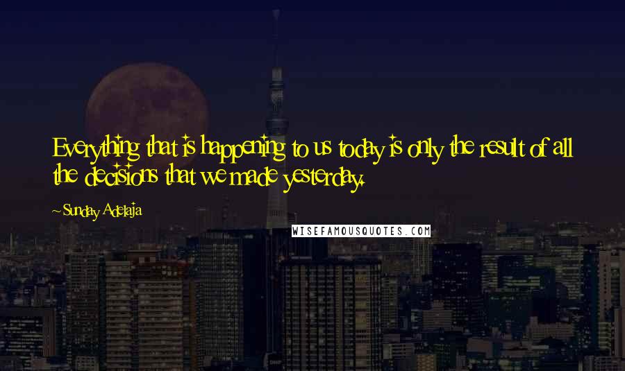 Sunday Adelaja Quotes: Everything that is happening to us today is only the result of all the decisions that we made yesterday.