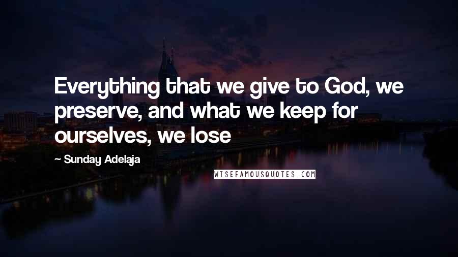 Sunday Adelaja Quotes: Everything that we give to God, we preserve, and what we keep for ourselves, we lose