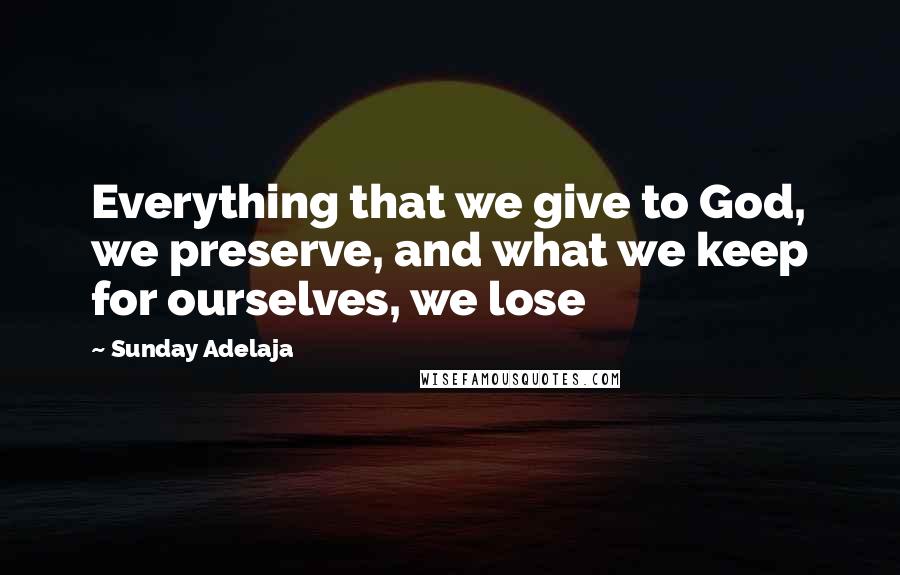 Sunday Adelaja Quotes: Everything that we give to God, we preserve, and what we keep for ourselves, we lose