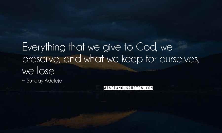 Sunday Adelaja Quotes: Everything that we give to God, we preserve, and what we keep for ourselves, we lose