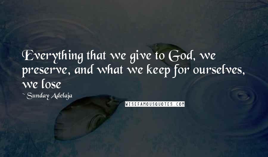 Sunday Adelaja Quotes: Everything that we give to God, we preserve, and what we keep for ourselves, we lose