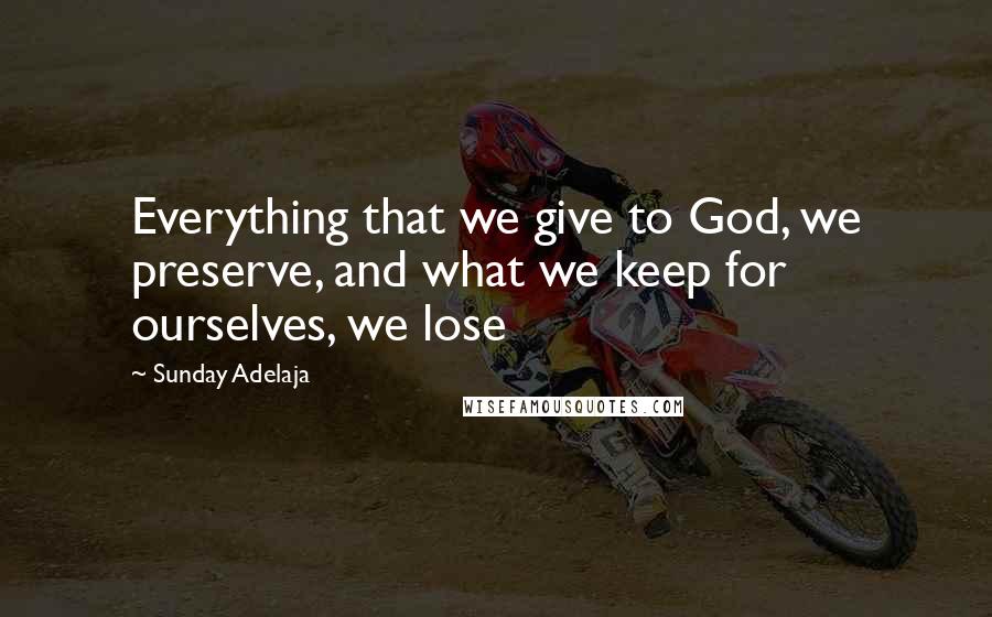 Sunday Adelaja Quotes: Everything that we give to God, we preserve, and what we keep for ourselves, we lose