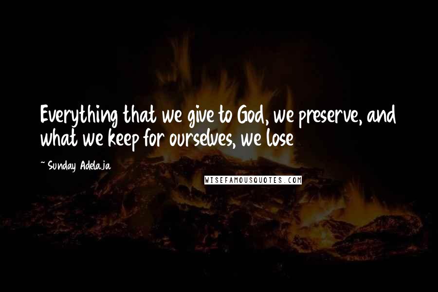 Sunday Adelaja Quotes: Everything that we give to God, we preserve, and what we keep for ourselves, we lose