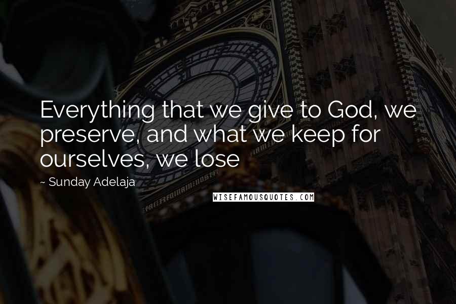 Sunday Adelaja Quotes: Everything that we give to God, we preserve, and what we keep for ourselves, we lose