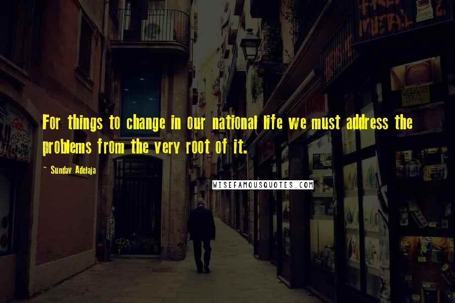 Sunday Adelaja Quotes: For things to change in our national life we must address the problems from the very root of it.