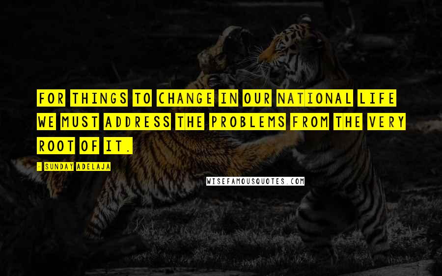 Sunday Adelaja Quotes: For things to change in our national life we must address the problems from the very root of it.