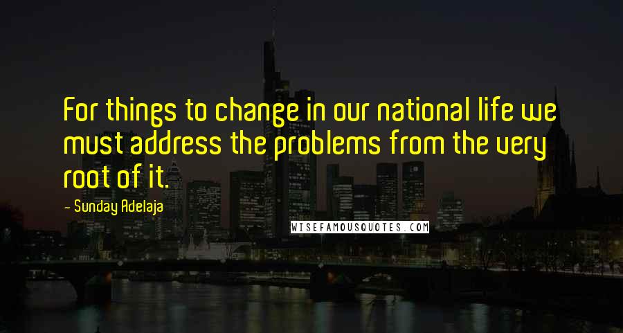 Sunday Adelaja Quotes: For things to change in our national life we must address the problems from the very root of it.