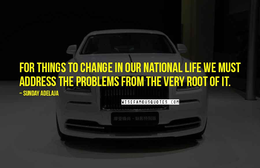 Sunday Adelaja Quotes: For things to change in our national life we must address the problems from the very root of it.