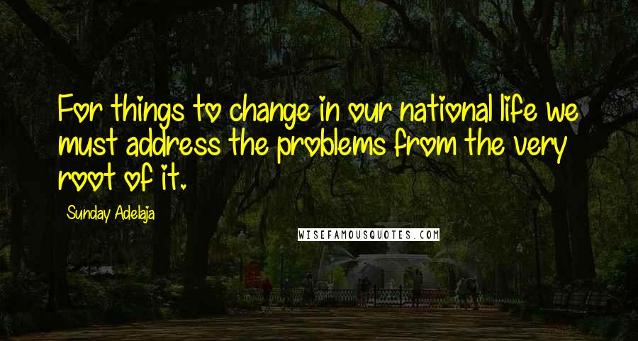 Sunday Adelaja Quotes: For things to change in our national life we must address the problems from the very root of it.