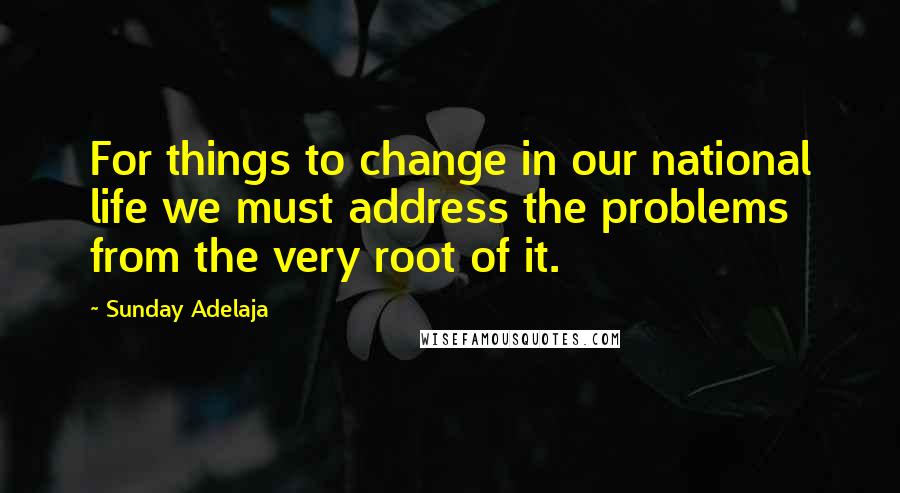 Sunday Adelaja Quotes: For things to change in our national life we must address the problems from the very root of it.