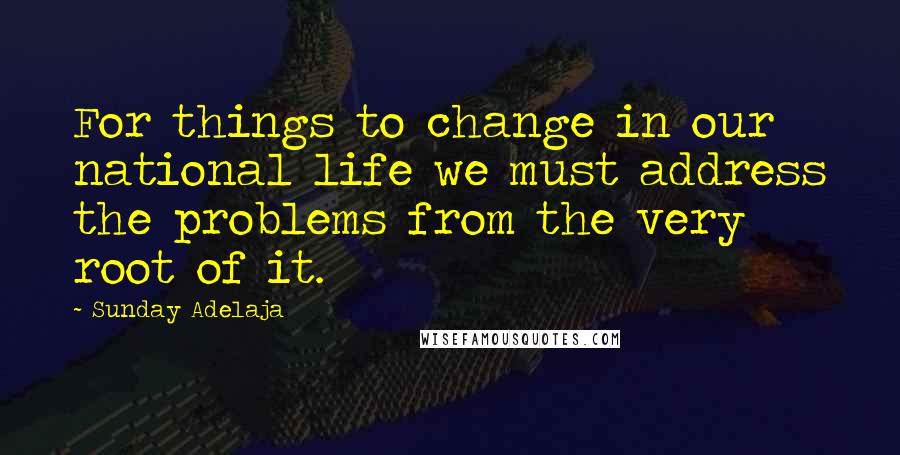 Sunday Adelaja Quotes: For things to change in our national life we must address the problems from the very root of it.