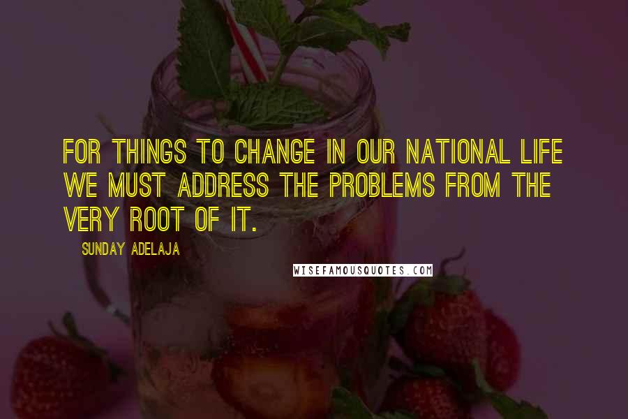 Sunday Adelaja Quotes: For things to change in our national life we must address the problems from the very root of it.