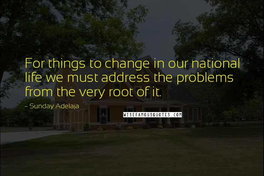 Sunday Adelaja Quotes: For things to change in our national life we must address the problems from the very root of it.