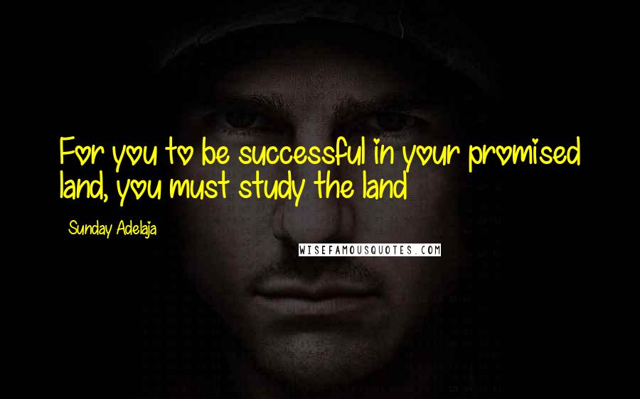 Sunday Adelaja Quotes: For you to be successful in your promised land, you must study the land