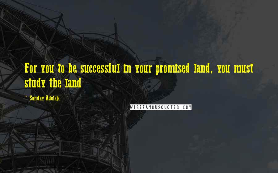 Sunday Adelaja Quotes: For you to be successful in your promised land, you must study the land