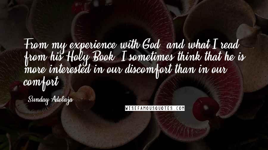 Sunday Adelaja Quotes: From my experience with God, and what I read from his Holy Book. I sometimes think that he is more interested in our discomfort than in our comfort.