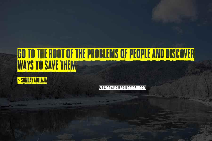 Sunday Adelaja Quotes: Go to the root of the problems of people and discover ways to save them