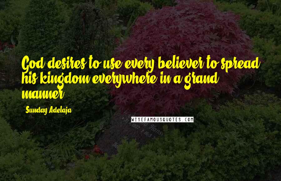 Sunday Adelaja Quotes: God desires to use every believer to spread his kingdom everywhere in a grand manner.