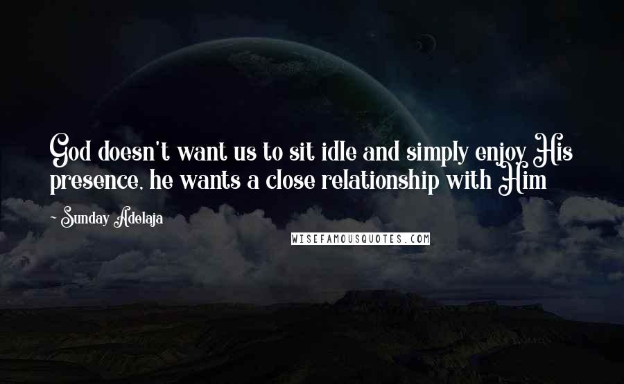 Sunday Adelaja Quotes: God doesn't want us to sit idle and simply enjoy His presence, he wants a close relationship with Him