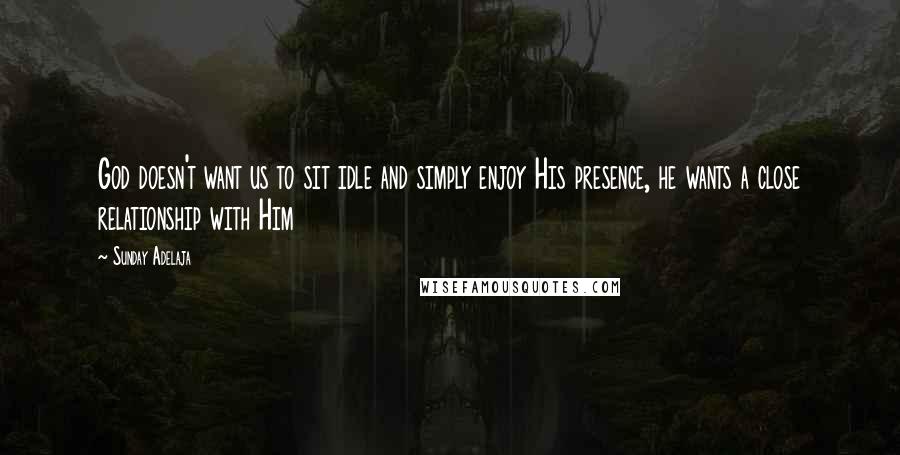 Sunday Adelaja Quotes: God doesn't want us to sit idle and simply enjoy His presence, he wants a close relationship with Him