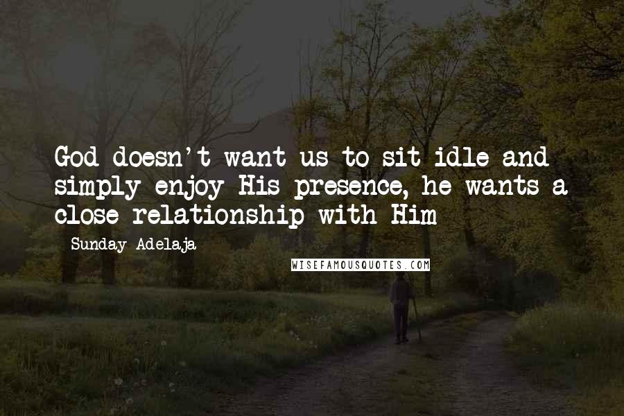 Sunday Adelaja Quotes: God doesn't want us to sit idle and simply enjoy His presence, he wants a close relationship with Him