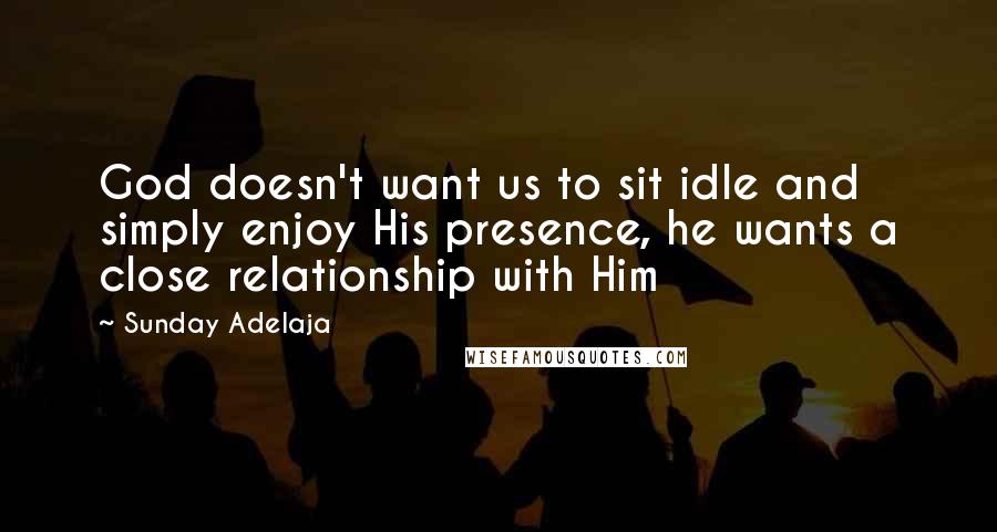Sunday Adelaja Quotes: God doesn't want us to sit idle and simply enjoy His presence, he wants a close relationship with Him