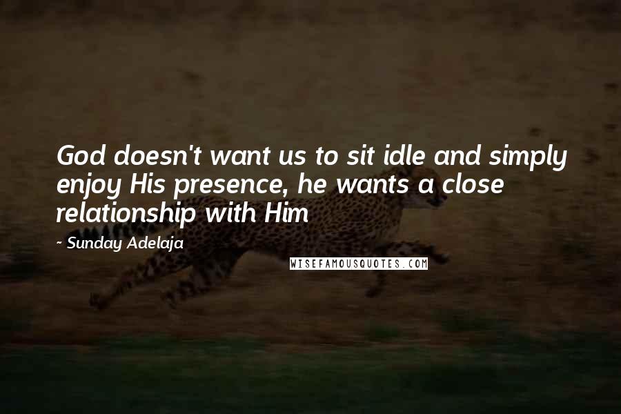 Sunday Adelaja Quotes: God doesn't want us to sit idle and simply enjoy His presence, he wants a close relationship with Him