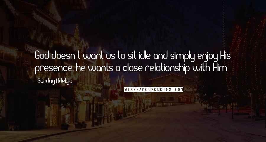 Sunday Adelaja Quotes: God doesn't want us to sit idle and simply enjoy His presence, he wants a close relationship with Him