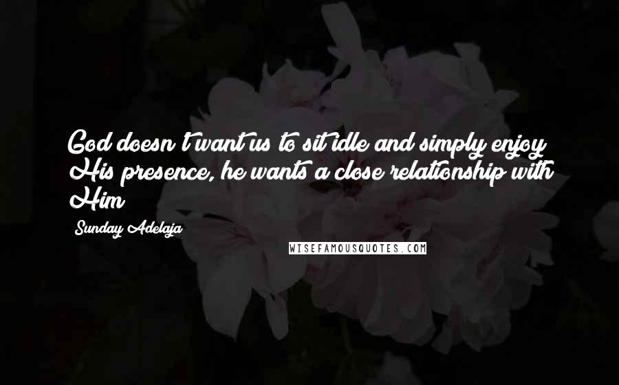 Sunday Adelaja Quotes: God doesn't want us to sit idle and simply enjoy His presence, he wants a close relationship with Him