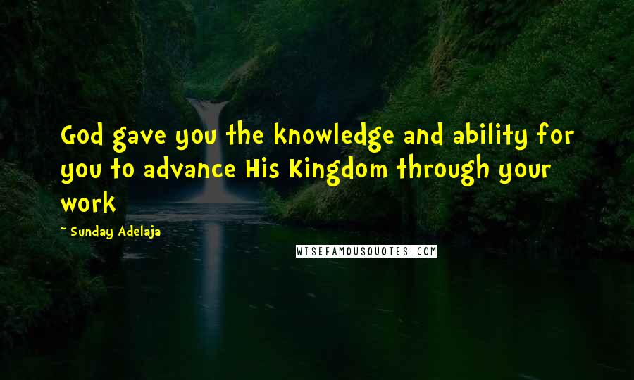 Sunday Adelaja Quotes: God gave you the knowledge and ability for you to advance His Kingdom through your work