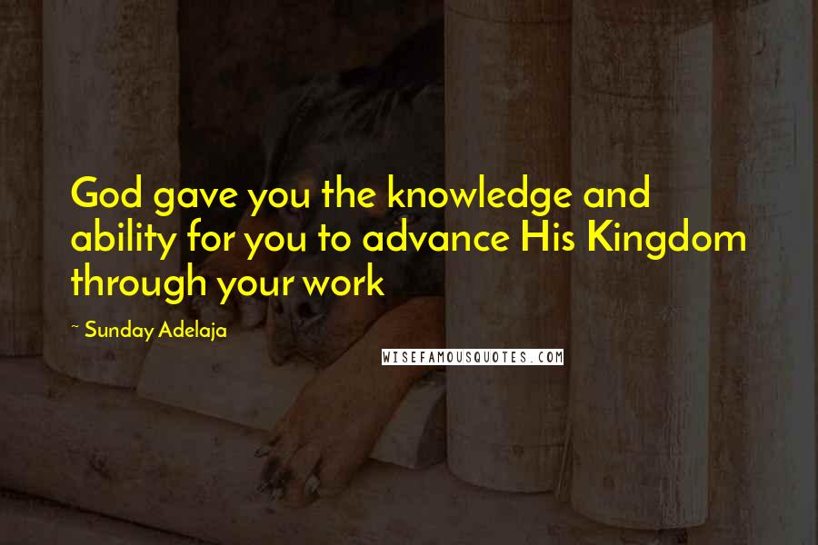 Sunday Adelaja Quotes: God gave you the knowledge and ability for you to advance His Kingdom through your work