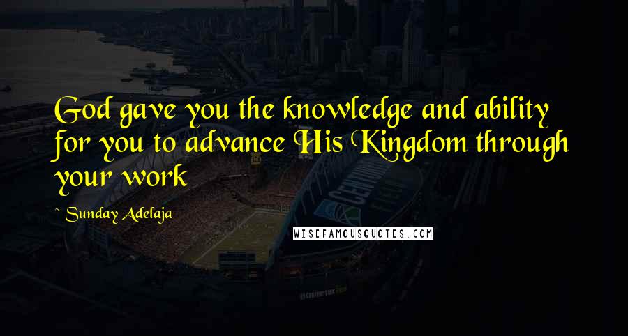 Sunday Adelaja Quotes: God gave you the knowledge and ability for you to advance His Kingdom through your work