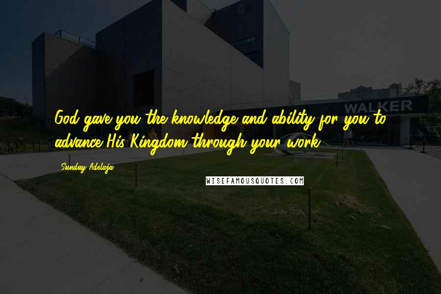 Sunday Adelaja Quotes: God gave you the knowledge and ability for you to advance His Kingdom through your work